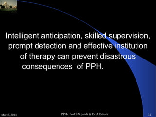 Intelligent anticipation, skilled supervision,
prompt detection and effective institution
of therapy can prevent disastrous
consequences of PPH.

Mar 5, 2014

PPH- Prof.S.N.panda & Dr.A.Patnaik

32

 