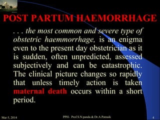 POST PARTUM HAEMORRHAGE
. . . the most common and severe type of
obstetric haemmorrhage, is an enigma
even to the present day obstetrician as it
is sudden, often unpredicted, assessed
subjectively and can be catastrophic.
The clinical picture changes so rapidly
that unless timely action is taken
maternal death occurs within a short
period.
Mar 5, 2014

PPH- Prof.S.N.panda & Dr.A.Patnaik

4

 