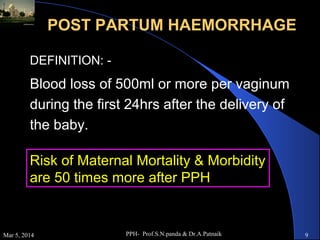 POST PARTUM HAEMORRHAGE
DEFINITION: -

Blood loss of 500ml or more per vaginum
during the first 24hrs after the delivery of
the baby.
Risk of Maternal Mortality & Morbidity
are 50 times more after PPH

Mar 5, 2014

PPH- Prof.S.N.panda & Dr.A.Patnaik

9

 