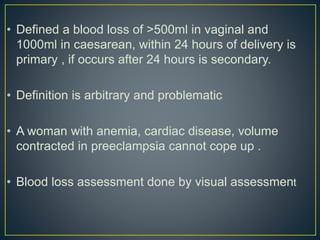 • Defined a blood loss of >500ml in vaginal and
1000ml in caesarean, within 24 hours of delivery is
primary , if occurs after 24 hours is secondary.
• Definition is arbitrary and problematic
• A woman with anemia, cardiac disease, volume
contracted in preeclampsia cannot cope up .
• Blood loss assessment done by visual assessment
 