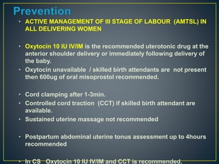 • ACTIVE MANAGEMENT OF III STAGE OF LABOUR (AMTSL) IN
ALL DELIVERING WOMEN
• Oxytocin 10 IU IV/IM is the recommended uterotonic drug at the
anterior shoulder delivery or immediately following delivery of
the baby.
• Oxytocin unavailable / skilled birth attendants are not present
then 600ug of oral misoprostol recommended.
• Cord clamping after 1-3min.
• Controlled cord traction (CCT) if skilled birth attendant are
available.
• Sustained uterine massage not recommended
• Postpartum abdominal uterine tonus assessment up to 4hours
recommended
• In CS Oxytocin 10 IU IV/IM and CCT is recommended.
 
