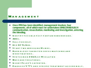 Management  Once PPH has been identified, management involves four components, all of which must be undertaken SIMULTANEOUSLY: communication, resuscitation, monitoring and investigation, arresting the bleeding. Identify possible post partum hemorrhage. ABCs. Call for help. Use O2 4L/min. Start two wide bore IV lines. Have blood taken for cross-matching and investigations. Syntocinon 20U/L of IV solution Massage the uterus. Insert Foley’s catheter. Diagnose 4 “T”s and specific treatment accordingly. 