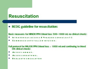 Resuscitation  RCOG guideline for resuscitation: Basic measures for MINOR PPH (blood loss 500–1000 ml, no clinical shock): Intravenous access (14-gauge cannula x 1). Commence crystalloid infusion. Full protocol for MAJOR PPH (blood loss > 1000 ml and continuing to bleed OR clinical shock): Assess airway. Assess breathing. Evaluate circulation 