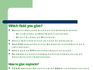 Which fluid you give? Uncross-matched blood of the woman’s group. Up to 2 litres of Hartmann’s solution. Up to 1.5 litres of Gelofusin. Cross-matched blood as soon as available. Give O Rh-negative blood (universal donor) only as a last resort. Give 1 unit of FFP for every 6 units of blood. Be aware of hypothermia, hypocalcemia caused by massive blood transfusion. How to give oxytocin? 20 U (2 ampules) of oxytocin in 1000 ml of ringer lactate or normal saline, and administer it at 10ml/min (200 mU/min). Avoid undiluted bolus dose of oxytocin, it may cause hypotension and cardiac arrhythmia. 