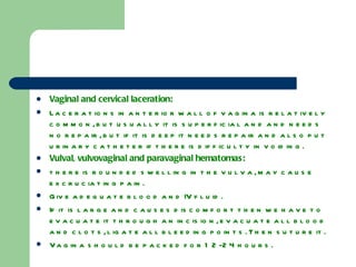 Vaginal and cervical laceration: Lacerations in anterior wall of vagina is relatively common, but usually it is superficial and and needs no repair, but if it is deep it needs repair and also put urinary catheter if there is difficulty in voiding. Vulval, vulvovaginal and paravaginal hematomas: there is rounded swelling in the vulva, may cause excruciating pain. Give adequate blood and IV fluid. If it is large and causes discomfort then we have to evacuate it through an incision, evacuate all blood and clots, ligate all bleeding points. Then suture it. Vagina should be packed for 12-24 hours. 