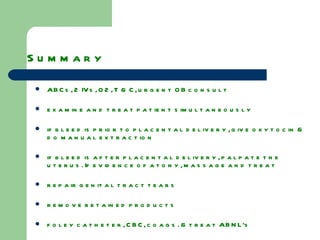 Summary  ABCs, 2 IVs, O2, T & C, urgent OB consult examine and treat patient simultaneously if bleed is prior to placental delivery, give oxytocin & do manual extraction if bleed is after placental delivery, palpate the uterus. If evidence of atony, massage and treat repair genital tract tears remove retained products foley catheter, CBC, coags. & treat ABNL’s if refractory to medical therapy consider surgical options 