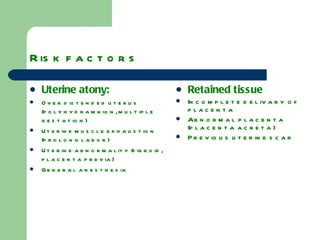 Risk factors Uterine atony: Over distended uterus (polyhydramnion, multiple gestation) Uterine muscle exhaustion (prolong labor) Uterine abnormality (fibroid, placenta previa) General anesthesia  Retained tissue Incomplete delivary of placenta Abnormal placenta (placenta acreta) Previous uterine scar 