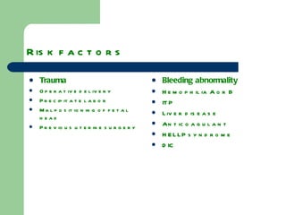 Risk factors Trauma   Operative delivery Precipitate labor Malpositioning of fetal head Previous uterine surgery Bleeding abnormality Hemophilia A or B ITP Liver disease Anticoagulant HELLP syndrome DIC 