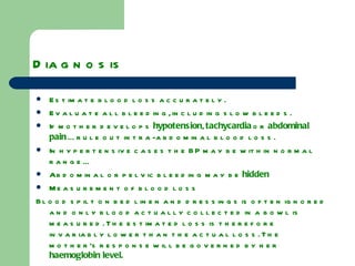 Diagnosis  Estimate blood loss accurately. Evaluate all bleeding, including slow bleeds. If mother develops  hypotension ,  tachycardia  or  abdominal pain  …rule out intra-abdominal blood loss. In hypertensive cases the BP may be within normal range… Abdominal or pelvic bleeding may be  hidden Measurement of blood loss Blood spilt on bed linen and dressings is often ignored and only blood actually collected in a bowl is measured. The estimated loss is therefore invariably lower than the actual loss. The mother's response will be governed by her  haemoglobin level. 