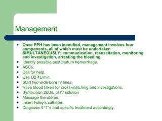Management  Once PPH has been identified, management involves four components, all of which must be undertaken SIMULTANEOUSLY: communication, resuscitation, monitoring and investigation, arresting the bleeding. Identify possible post partum hemorrhage. ABCs. Call for help. Use O2 4L/min. Start two wide bore IV lines. Have blood taken for cross-matching and investigations. Syntocinon 20U/L of IV solution Massage the uterus. Insert Foley’s catheter. Diagnose 4 “T”s and specific treatment accordingly. 
