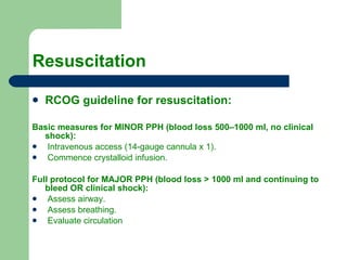 Resuscitation  RCOG guideline for resuscitation: Basic measures for MINOR PPH (blood loss 500–1000 ml, no clinical shock): Intravenous access (14-gauge cannula x 1). Commence crystalloid infusion. Full protocol for MAJOR PPH (blood loss > 1000 ml and continuing to bleed OR clinical shock): Assess airway. Assess breathing. Evaluate circulation 