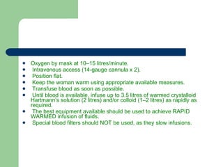 Oxygen by mask at 10–15 litres/minute. Intravenous access (14-gauge cannula x 2). Position flat. Keep the woman warm using appropriate available measures. Transfuse blood as soon as possible. Until blood is available, infuse up to 3.5 litres of warmed crystalloid Hartmann’s solution (2 litres) and/or colloid (1–2 litres) as rapidly as required. The best equipment available should be used to achieve RAPID WARMED infusion of fluids. Special blood filters should NOT be used, as they slow infusions. 