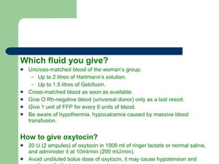 Which fluid you give? Uncross-matched blood of the woman’s group. Up to 2 litres of Hartmann’s solution. Up to 1.5 litres of Gelofusin. Cross-matched blood as soon as available. Give O Rh-negative blood (universal donor) only as a last resort. Give 1 unit of FFP for every 6 units of blood. Be aware of hypothermia, hypocalcemia caused by massive blood transfusion. How to give oxytocin? 20 U (2 ampules) of oxytocin in 1000 ml of ringer lactate or normal saline, and administer it at 10ml/min (200 mU/min). Avoid undiluted bolus dose of oxytocin, it may cause hypotension and cardiac arrhythmia. 