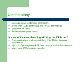 Uterine atony Massage uterus to stimulate contraction. Syntocinon i.v. by continuous drip (10 i.u./ 500ml fluid). Give IM or IU, not IV  Bimanually compress uterus. In most of the cases bleeding will stop, but if it is not? Ergote derivatives (methergine 0.2mg IV or IM) but it causes hypertension. Injection of prostaglandin PGE2a or carboprost directly into uterus. Misoprostol 1000microgram rectally. 