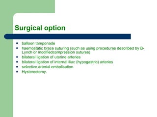 Surgical option balloon tamponade haemostatic brace suturing  ( such as using procedures described by B - Lynch or modifiedcompression sutures ) bilateral ligation of uterine arteries bilateral ligation of internal iliac  ( hypogastric )  arteries selective arterial embolisation. Hysterectomy. 