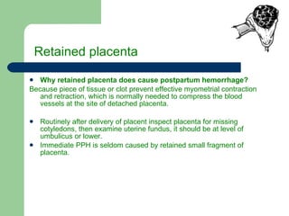 Retained placenta Why retained placenta does cause postpartum hemorrhage? Because piece of tissue or clot prevent effective myometrial contraction and retraction, which is normally needed to compress the blood vessels at the site of detached placenta. Routinely after delivery of placent inspect placenta for missing cotyledons, then examine uterine fundus, it should be at level of umbulicus or lower. Immediate PPH is seldom caused by retained small fragment of placenta. 