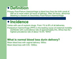 Definition Primary Post-Partum Haemorrhage is blood loss from the birth canal of 500 ml or more within 24 hours of delivery. After 24 hours, abnormal bleeding is classed as Secondary Post-Partum Haemorrhage. Incidence Varies with use of oxytocic drugs. From 1% to 8% of all deliveries. Postpartum haemorrhage (PPH) is the leading cause of maternal mortality worldwide with a prevalence rate of approximately 6%; Africa has the highest prevalence rate of about 10.5% “WHO” What is normal blood loss durin delivery? Mean blood loss with vaginal delivery: 500cc Mean blood loss with C/S: 1000cc 