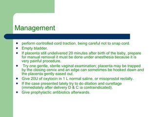 Management  perform controlled cord traction, being careful not to snap cord. Empty bladder. If placenta still undelivered 20 minutes after birth of the baby, prepare for manual removal it must be done under anesthesia because it is very painful procedure. Try one gentle, sterile vaginal examination; placenta may be trapped by the closing cervix and an edge can sometimes be hooked down and the placenta gently eased out. Give 20U of oxytocin in 1 L normal saline, or misoprostol rectally. If the case presented lately try to do dilation and curettage (immediately after delivery D & C ia contraindicated). Give prophylactic antibiotics afterwards. 