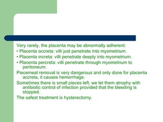 Very rarely, the placenta may be abnormally adherent: •  Placenta accreta: villi just penetrate into myometrium. •  Placenta increta: villi penetrate deeply into myometrium. •  Placenta percreta: villi penetrate through myometrium to peritoneum. Piecemeal removal is very dangerous and only done for placenta accreta, it causes hemorrhage.  Sometimes there is small pieces left, we let them atrophy with antibiotic control of infection provided that the bleeding is stopped. The safest treatment is hysterectomy. 