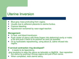 Uterine Inversion Blue-gray mass protruding from vagina. Usually due to adherent placenta to uterine fundus. Copious bleeding. Hypotension worsened by vaso-vagal reaction.  Management: IV fluid, and blood transfusion. Push center of uterus with three fingers into abdominal cavity or make a fist and push it back to its position as soon as possible. Or by hydrostatic repositioning, using about 2L saline infused into vagina. If cervical contraction ring developed? it needs to do laparotomy. give tocolytics to relax the uterus as terbutalin or MgSO4,  then reposition the uterus by pushing it throug vagina and pull it from cervix. When completed, treat uterine atony. 