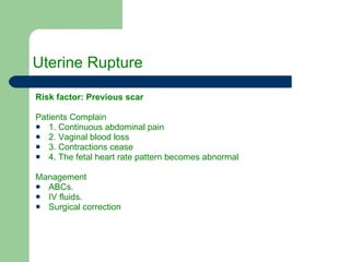 Uterine Rupture Risk factor: Previous scar Patients Complain 1. Continuous abdominal pain 2. Vaginal blood loss 3. Contractions cease 4. The fetal heart rate pattern becomes abnormal Management  ABCs. IV fluids. Surgical correction 