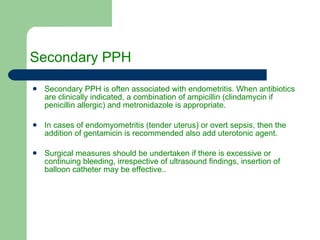 Secondary PPH Secondary PPH is often associated with endometritis. When antibiotics are clinically indicated, a combination of ampicillin (clindamycin if penicillin allergic) and metronidazole is appropriate.  In cases of endomyometritis (tender uterus) or overt sepsis, then the addition of gentamicin is recommended also add uterotonic agent. Surgical measures should be undertaken if there is excessive or continuing bleeding, irrespective of ultrasound findings, insertion of balloon catheter may be effective.. 
