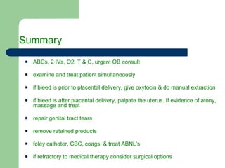 Summary  ABCs, 2 IVs, O2, T & C, urgent OB consult examine and treat patient simultaneously if bleed is prior to placental delivery, give oxytocin & do manual extraction if bleed is after placental delivery, palpate the uterus. If evidence of atony, massage and treat repair genital tract tears remove retained products foley catheter, CBC, coags. & treat ABNL’s if refractory to medical therapy consider surgical options 
