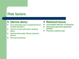 Risk factors Uterine atony: Over distended uterus (polyhydramnion, multiple gestation) Uterine muscle exhaustion (prolong labor) Uterine abnormality (fibroid, placenta previa) General anesthesia  Retained tissue Incomplete delivary of placenta Abnormal placenta (placenta acreta) Previous uterine scar 