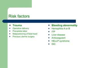 Risk factors Trauma   Operative delivery Precipitate labor Malpositioning of fetal head Previous uterine surgery Bleeding abnormality Hemophilia A or B ITP Liver disease Anticoagulant HELLP syndrome DIC 