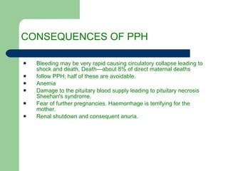 CONSEQUENCES OF PPH Bleeding may be very rapid causing circulatory collapse leading to shock and death, Death—about 8% of direct maternal deaths follow PPH; half of these are avoidable. Anemia Damage to the pituitary blood supply leading to pituitary necrosis Sheehan's syndrome. Fear of further pregnancies. Haemorrhage is terrifying for the mother. Renal shutdown and consequent anuria. 