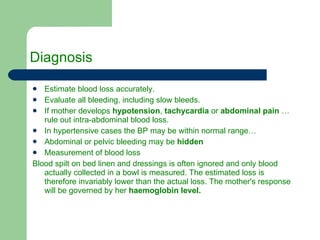 Diagnosis  Estimate blood loss accurately. Evaluate all bleeding, including slow bleeds. If mother develops  hypotension ,  tachycardia  or  abdominal pain  …rule out intra-abdominal blood loss. In hypertensive cases the BP may be within normal range… Abdominal or pelvic bleeding may be  hidden Measurement of blood loss Blood spilt on bed linen and dressings is often ignored and only blood actually collected in a bowl is measured. The estimated loss is therefore invariably lower than the actual loss. The mother's response will be governed by her  haemoglobin level. 