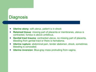 Diagnosis Uterine atony : soft uterus, patient is in shock Retained tissue : missing part of placenta or membranes, uterus is contracted, fundus is above umbilicus. Genital tract trauma : contracted uterus, no missing part of placenta, bleeding from genital tract or there is hematoma. Uterine rupture : abdominal pain, tender abdomen, shock, sometimes bleeding is concealed. Uterine inversion : Blue-gray mass protruding from vagina. 