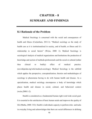 CHAPTER – 8
SUMMARY AND FINDINGS

8.1 Rationale of the Problem
Medical Sociology is concerned with the social and consequences of
health and illness (Cockerham, 2011:1). “Medical sociology as the study of
health care as it is institutionalized in society, and of health, or illness and it‟s
relationship to social factors” (Weiss, 2000 :1). Medical Sociology is
sociological Analysis of medical organizations and Institutions the production of
knowledge and section of methods-professionals and the social or cultural (rather
then

clinical

or

bodily)

effect

of

medical

practice.

(en.wikipeida.org/wiki/medical.sociology). Medical Sociology is the subfield
which applies the perspective, conceptualization, theories and methodologies of
sociology to phenomena having to do with human health and disease. As a
specialization, medical sociology encompasses a body of knowledge which
places health and disease in social, cultural, and behavioral context
(weiss,2000:1-2).
Health is considered as a fundamental human right word wide social goal.
It is essential to the satisfaction of basic human needs and improves the quality of
life (Mathu, 2008: 332). Health is individuals capacity to perform roles and tasks
in everyday living and acknowledges that there are social differences in defining
90

 