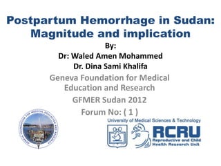 Postpartum Hemorrhage in Sudan:
   Magnitude and implications
                     By:
        Dr: Waled Amen Mohammed
            Dr. Dina Sami Khalifa
      Geneva Foundation for Medical
         Education and Research
           GFMER Sudan 2012
             Forum No: ( 1 )
 