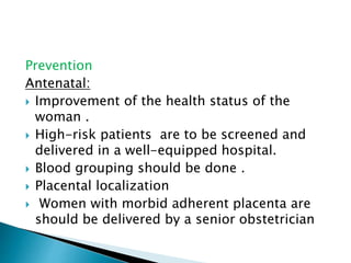 Prevention
Antenatal:
 Improvement of the health status of the
woman .
 High-risk patients are to be screened and
delivered in a well-equipped hospital.
 Blood grouping should be done .
 Placental localization
 Women with morbid adherent placenta are
should be delivered by a senior obstetrician
 