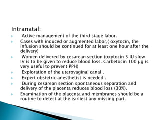 Intranatal:
 Active management of the third stage labor.
 Cases with induced or augmented labor,( oxytocin, the
infusion should be continued for at least one hour after the
delivery)
 Women delivered by cesarean section (oxytocin 5 IU slow
IV is to be given to reduce blood loss. Carbetocin 100 µg is
very useful to prevent PPH)
 Exploration of the uterovaginal canal .
 Expert obstetric anesthetist is needed .
 During cesarean section spontaneous separation and
delivery of the placenta reduces blood loss (30%).
 Examination of the placenta and membranes should be a
routine to detect at the earliest any missing part.
 