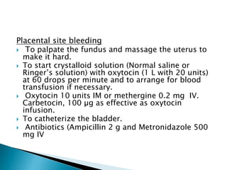 Placental site bleeding
 To palpate the fundus and massage the uterus to
make it hard.
 To start crystalloid solution (Normal saline or
Ringer’s solution) with oxytocin (1 L with 20 units)
at 60 drops per minute and to arrange for blood
transfusion if necessary.
 Oxytocin 10 units IM or methergine 0.2 mg IV.
Carbetocin, 100 µg as effective as oxytocin
infusion.
 To catheterize the bladder.
 Antibiotics (Ampicillin 2 g and Metronidazole 500
mg IV
 