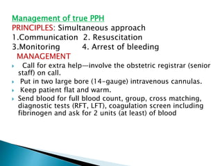 Management of true PPH
PRINCIPLES: Simultaneous approach
1.Communication 2. Resuscitation
3.Monitoring 4. Arrest of bleeding
MANAGEMENT
 Call for extra help—involve the obstetric registrar (senior
staff) on call.
 Put in two large bore (14-gauge) intravenous cannulas.
 Keep patient flat and warm.
 Send blood for full blood count, group, cross matching,
diagnostic tests (RFT, LFT), coagulation screen including
fibrinogen and ask for 2 units (at least) of blood
 