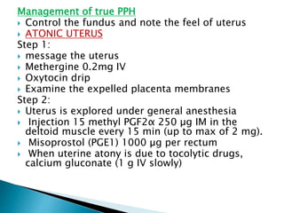 Management of true PPH
 Control the fundus and note the feel of uterus
 ATONIC UTERUS
Step 1:
 message the uterus
 Methergine 0.2mg IV
 Oxytocin drip
 Examine the expelled placenta membranes
Step 2:
 Uterus is explored under general anesthesia
 Injection 15 methyl PGF2α 250 µg IM in the
deltoid muscle every 15 min (up to max of 2 mg).
 Misoprostol (PGE1) 1000 µg per rectum
 When uterine atony is due to tocolytic drugs,
calcium gluconate (1 g IV slowly)
 