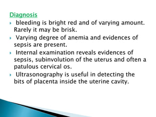 Diagnosis
 bleeding is bright red and of varying amount.
Rarely it may be brisk.
 Varying degree of anemia and evidences of
sepsis are present.
 Internal examination reveals evidences of
sepsis, subinvolution of the uterus and often a
patulous cervical os.
 Ultrasonography is useful in detecting the
bits of placenta inside the uterine cavity.
 