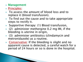  Management
 Principles:
 To assess the amount of blood loss and to
replace it (blood transfusion).
 To find out the cause and to take appropriate
steps to rectify it.
 Supportive therapy: (1) Blood transfusion,
 (2) administer methergine 0.2 mg IM, if the
bleeding is uterine in origin,
 (3) administer antibiotics (clindamycin and
metronidazole) as a routine.
 Conservative: If the bleeding is slight and no
apparent cause is detected, a careful watch for a
period of 24 hours or so is done in the hospital.
 