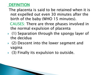 DEFINITION
The placenta is said to be retained when it is
not expelled out even 30 minutes after the
birth of the baby (WHO 15 minutes).
CAUSES: There are three phases involved in
the normal expulsion of placenta
 (1) Separation through the spongy layer of
the decidua
 (2) Descent into the lower segment and
vagina
 (3) Finally its expulsion to outside.
 