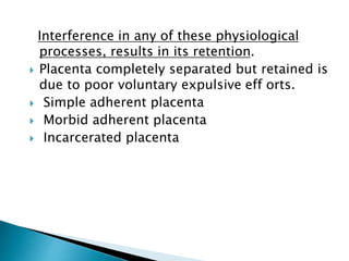 Interference in any of these physiological
processes, results in its retention.
 Placenta completely separated but retained is
due to poor voluntary expulsive eff orts.
 Simple adherent placenta
 Morbid adherent placenta
 Incarcerated placenta
 