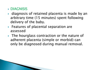  DIAGNISIS
 diagnosis of retained placenta is made by an
arbitrary time (15 minutes) spent following
delivery of the baby.
 Features of placental separation are
assessed
 The hourglass contraction or the nature of
adherent placenta (simple or morbid) can
only be diagnosed during manual removal.
 