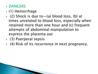  DANGERS
 (1) Hemorrhage
 (2) Shock is due to—(a) blood loss, (b) at
times unrelated to blood loss, especially when
retained more than one hour and (c) frequent
attempts of abdominal manipulation to
express the placenta out
 (3) Puerperal sepsis
 (4) Risk of its recurrence in next pregnancy.
 