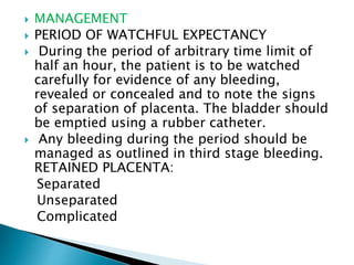  MANAGEMENT
 PERIOD OF WATCHFUL EXPECTANCY
 During the period of arbitrary time limit of
half an hour, the patient is to be watched
carefully for evidence of any bleeding,
revealed or concealed and to note the signs
of separation of placenta. The bladder should
be emptied using a rubber catheter.
 Any bleeding during the period should be
managed as outlined in third stage bleeding.
RETAINED PLACENTA:
Separated
Unseparated
Complicated
 