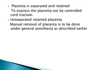  Placenta is separated and retained
To express the placenta out by controlled
cord traction.
 Unseparated retained placenta
Manual removal of placenta is to be done
under general anesthesia as described earlier
 