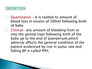 1. Quantitative – It is realted to amount of
blood loss in excess of 500ml following birth
of baby
2. Clinical- any amount of bleeding from or
into the genital tract following birth of the
baby up to the end of puerperium,which
adversly affects the general condition of the
patient evidenced by rise in pulse rate and
falling BP is called PPH.
 