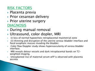 RISK FACTORS
 Placenta previa
 Prior cesarean delivery
 Prior uterine surgery
DIAGNOSIS
 During manual removal
 Ultrasound, color dopler, MRI
 (i) loss of normal hypoechoic retroplacental myometrial zone
 (ii) thinning and disruption of the uterine serosa-bladder interface and
focal exophytic masses invading the bladder.
 Color flow Doppler study shows hypervascularity of serosa bladder
interface.
 MRI reveals detour vessels and dark intraplacental bands on T2-
weighted imaging.
 Unexplained rise of maternal serum αFP is observed with placenta
accreta
 