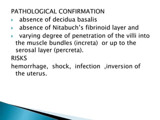 PATHOLOGICAL CONFIRMATION
 absence of decidua basalis
 absence of Nitabuch’s fibrinoid layer and
 varying degree of penetration of the villi into
the muscle bundles (increta) or up to the
serosal layer (percreta).
RISKS
hemorrhage, shock, infection ,inversion of
the uterus.
 
